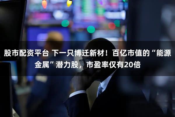 股市配资平台 下一只博迁新材！百亿市值的“能源金属”潜力股，市盈率仅有20倍