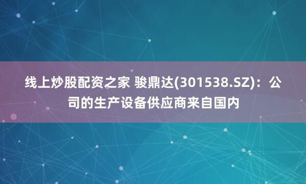 线上炒股配资之家 骏鼎达(301538.SZ)：公司的生产设备供应商来自国内