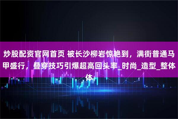 炒股配资官网首页 被长沙柳岩惊艳到，满街普通马甲盛行，叠穿技巧引爆超高回头率_时尚_造型_整体