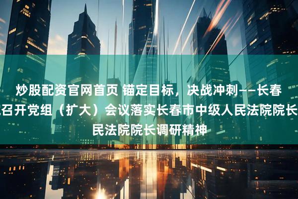 炒股配资官网首页 锚定目标，决战冲刺——长春净月法院召开党组（扩大）会议落实长春市中级人民法院院长调研精神
