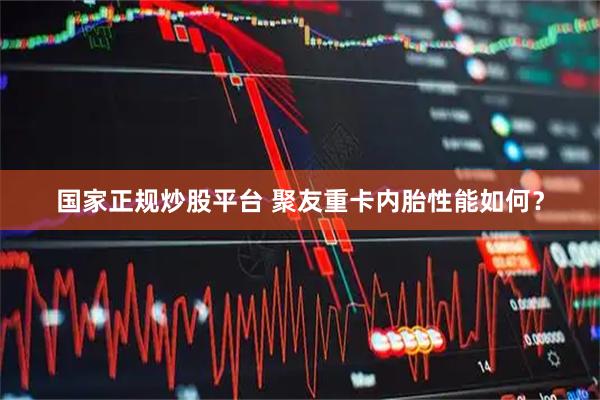国家正规炒股平台 聚友重卡内胎性能如何？