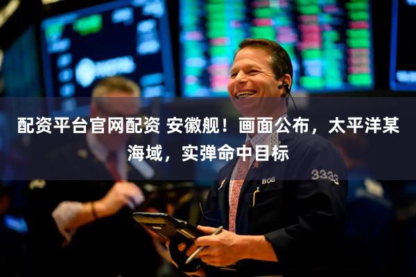 配资平台官网配资 安徽舰！画面公布，太平洋某海域，实弹命中目标