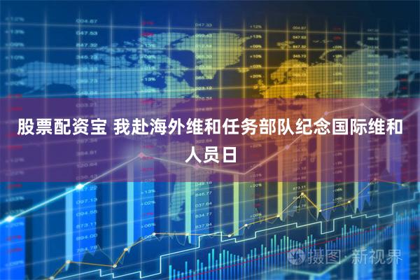 股票配资宝 我赴海外维和任务部队纪念国际维和人员日