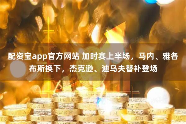 配资宝app官方网站 加时赛上半场，马内、雅各布斯换下，杰克逊、迪乌夫替补登场